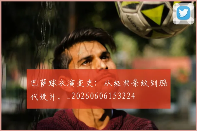 巴萨球衣演变史:从经典条纹到现代设计。_20260606153224