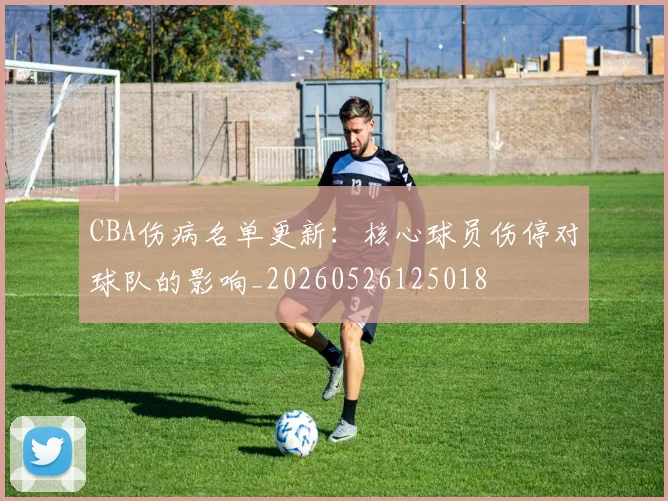 CBA伤病名单更新:核心球员伤停对球队的影响_20260526125018