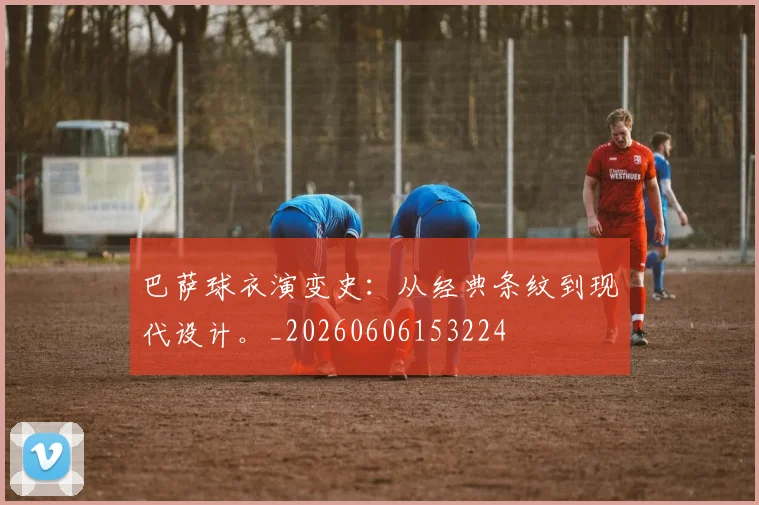 巴萨球衣演变史：从经典条纹到现代设计。_20260606153224